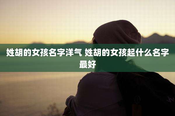 姓胡的女孩名字洋气 姓胡的女孩起什么名字最好