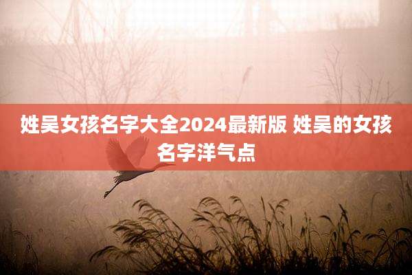 姓吴女孩名字大全2024最新版 姓吴的女孩名字洋气点