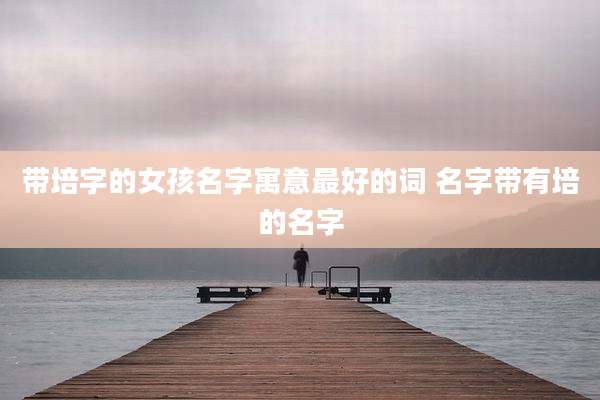 带培字的女孩名字寓意最好的词 名字带有培的名字