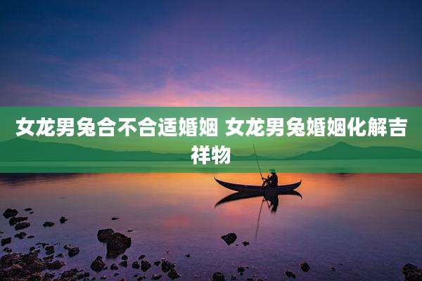 女龙男兔合不合适婚姻 女龙男兔婚姻化解吉祥物