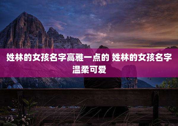 姓林的女孩名字高雅一点的 姓林的女孩名字温柔可爱