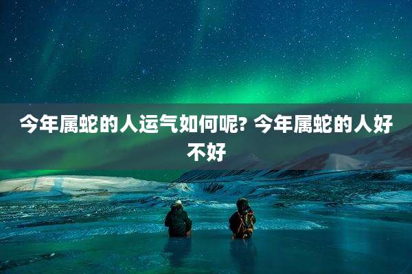 今年属蛇的人运气如何呢? 今年属蛇的人好不好