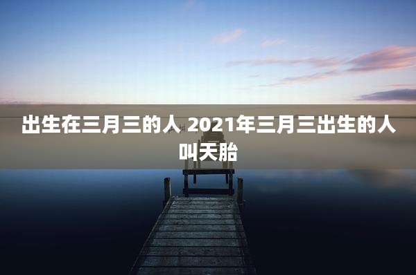 出生在三月三的人 2021年三月三出生的人叫天胎