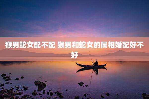 猴男蛇女配不配 猴男和蛇女的属相婚配好不好