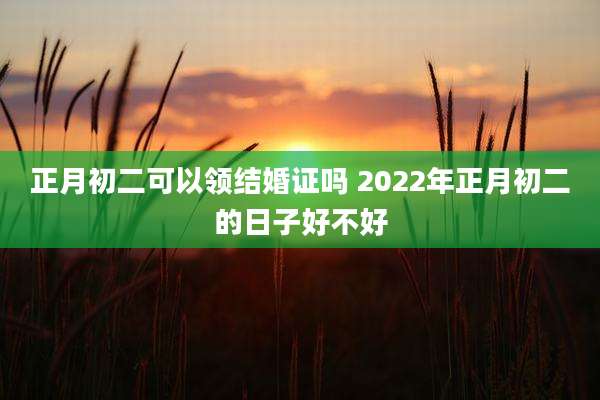 正月初二可以领结婚证吗 2022年正月初二的日子好不好