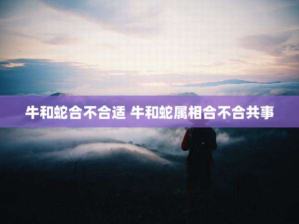 牛和蛇合不合适 牛和蛇属相合不合共事