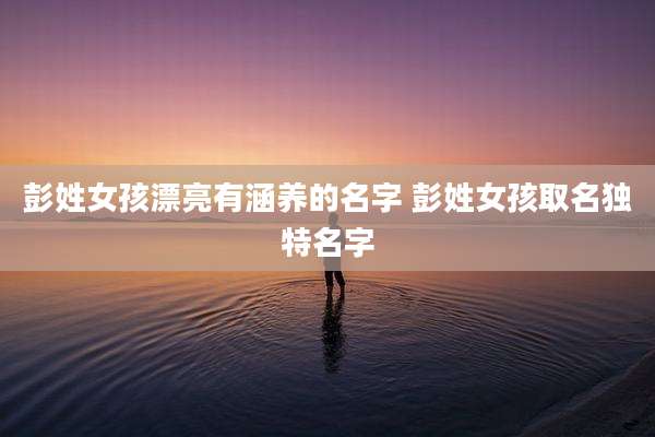 彭姓女孩漂亮有涵养的名字 彭姓女孩取名独特名字