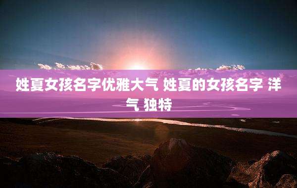 姓夏女孩名字优雅大气 姓夏的女孩名字 洋气 独特