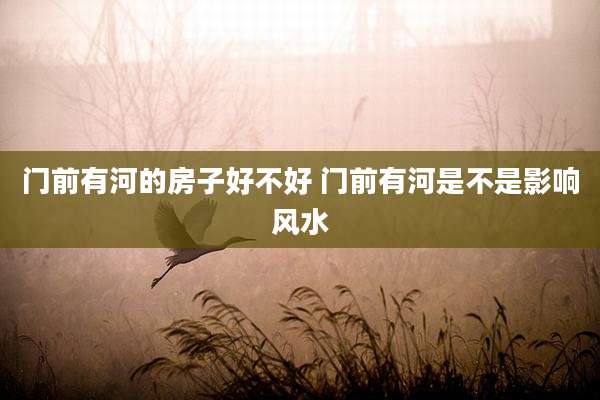门前有河的房子好不好 门前有河是不是影响风水