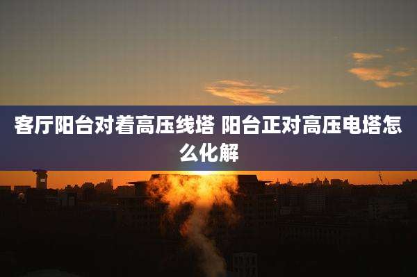 客厅阳台对着高压线塔 阳台正对高压电塔怎么化解