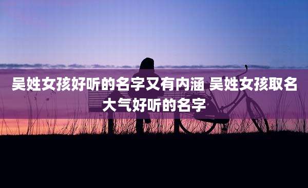 吴姓女孩好听的名字又有内涵 吴姓女孩取名大气好听的名字