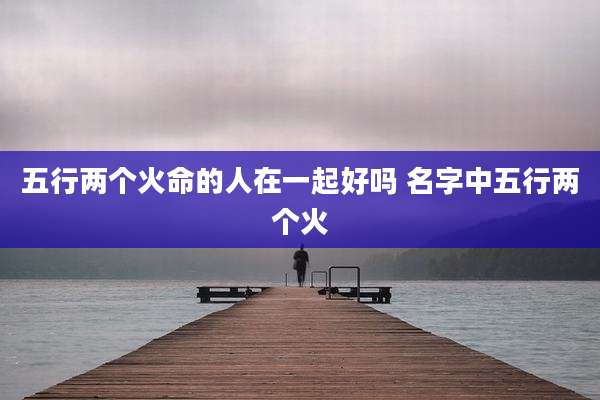 五行两个火命的人在一起好吗 名字中五行两个火