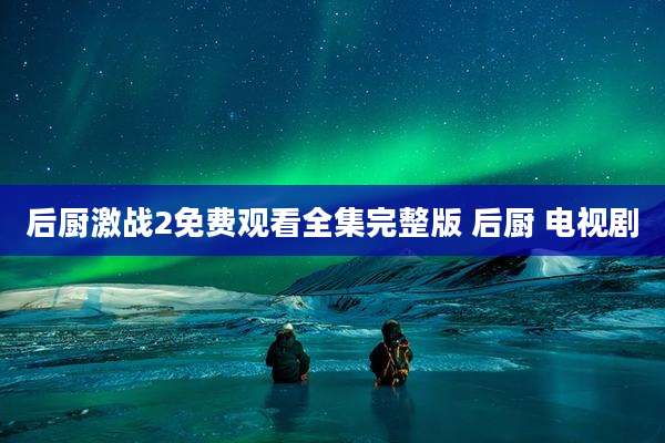 后厨激战2免费观看全集完整版 后厨 电视剧
