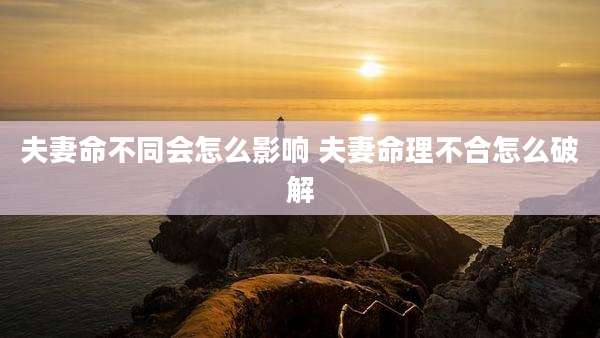 夫妻命不同会怎么影响 夫妻命理不合怎么破解