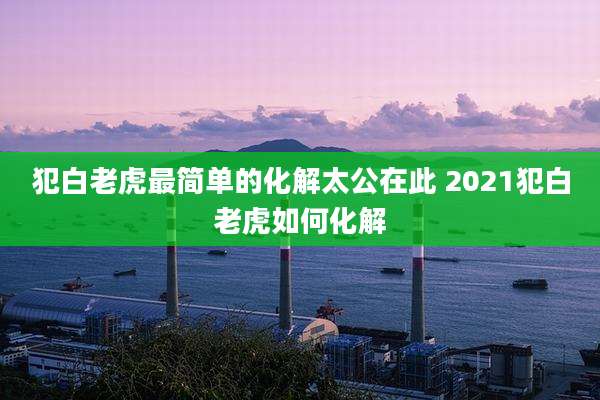 犯白老虎最简单的化解太公在此 2021犯白老虎如何化解