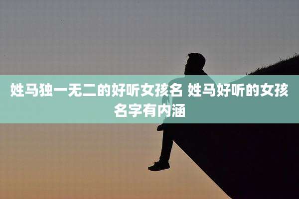 姓马独一无二的好听女孩名 姓马好听的女孩名字有内涵