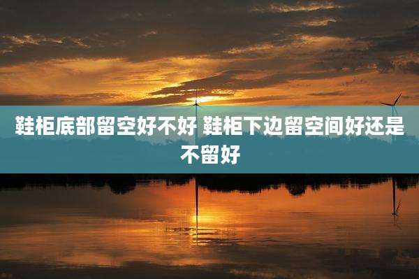 鞋柜底部留空好不好 鞋柜下边留空间好还是不留好
