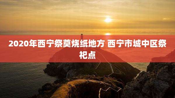 2020年西宁祭奠烧纸地方 西宁市城中区祭祀点