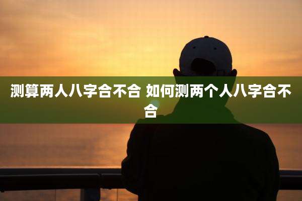 测算两人八字合不合 如何测两个人八字合不合