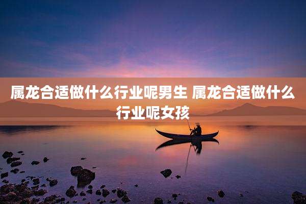 属龙合适做什么行业呢男生 属龙合适做什么行业呢女孩
