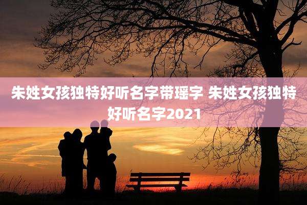 朱姓女孩独特好听名字带瑶字 朱姓女孩独特好听名字2021