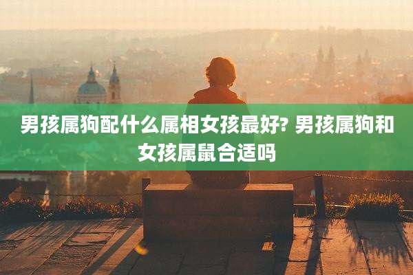 男孩属狗配什么属相女孩最好? 男孩属狗和女孩属鼠合适吗