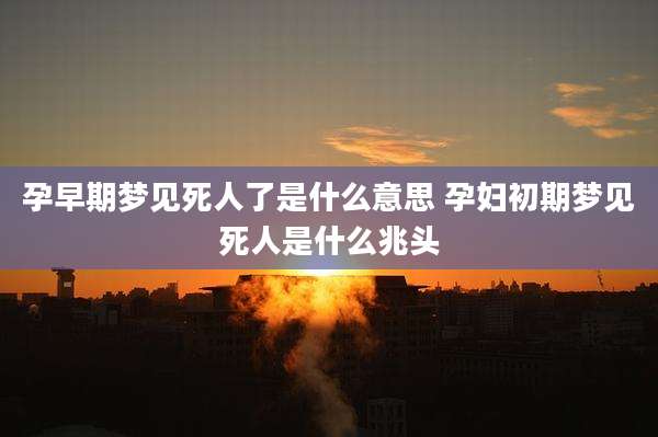 孕早期梦见死人了是什么意思 孕妇初期梦见死人是什么兆头