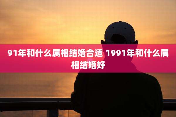 91年和什么属相结婚合适 1991年和什么属相结婚好
