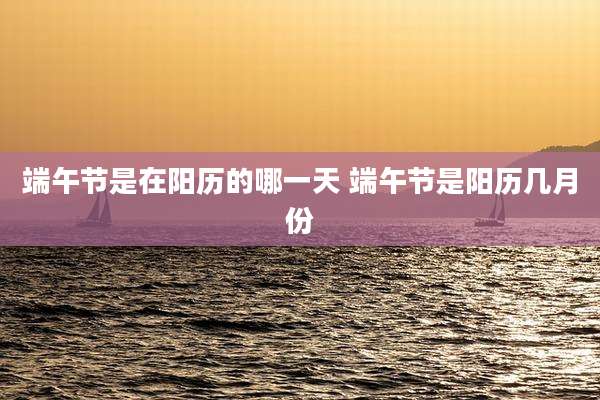 端午节是在阳历的哪一天 端午节是阳历几月份