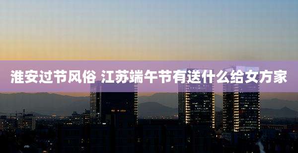 淮安过节风俗 江苏端午节有送什么给女方家