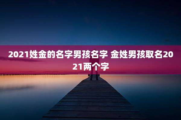 2021姓金的名字男孩名字 金姓男孩取名2021两个字