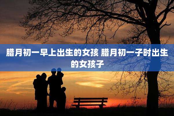 腊月初一早上出生的女孩 腊月初一子时出生的女孩子