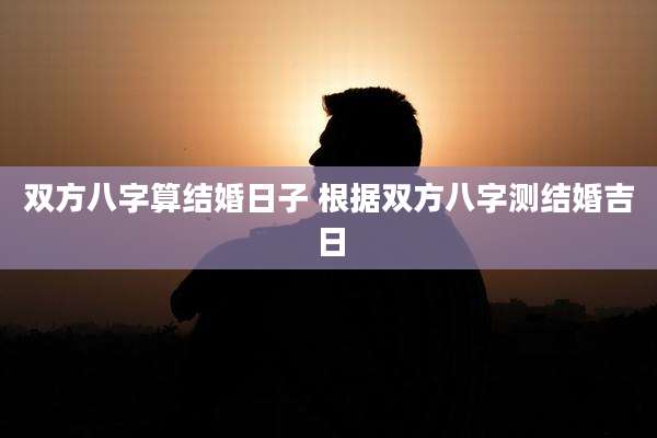 双方八字算结婚日子 根据双方八字测结婚吉日
