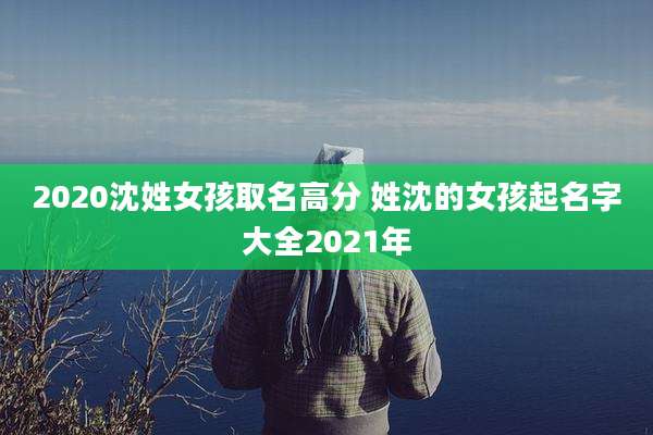 2020沈姓女孩取名高分 姓沈的女孩起名字大全2021年