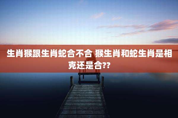 生肖猴跟生肖蛇合不合 猴生肖和蛇生肖是相克还是合??