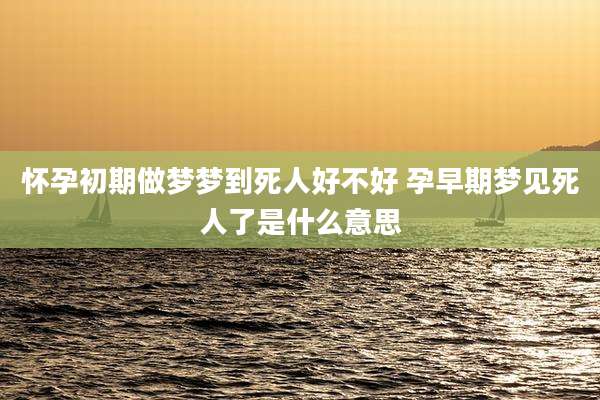 怀孕初期做梦梦到死人好不好 孕早期梦见死人了是什么意思