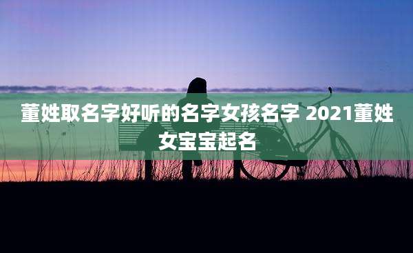 董姓取名字好听的名字女孩名字 2021董姓女宝宝起名