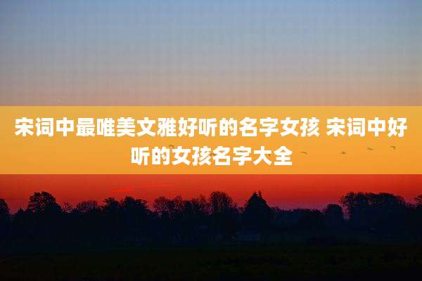 宋词中最唯美文雅好听的名字女孩 宋词中好听的女孩名字大全