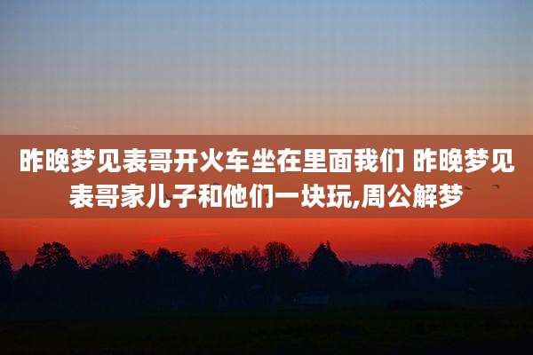 昨晚梦见表哥开火车坐在里面我们 昨晚梦见表哥家儿子和他们一块玩,周公解梦