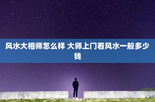 风水大相师怎么样 大师上门看风水一般多少钱