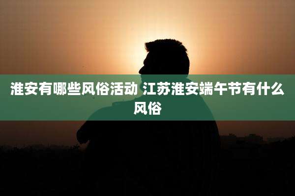 淮安有哪些风俗活动 江苏淮安端午节有什么风俗