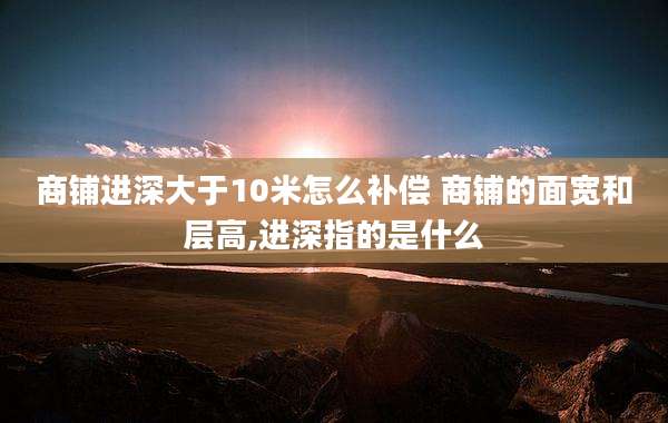 商铺进深大于10米怎么补偿 商铺的面宽和层高,进深指的是什么
