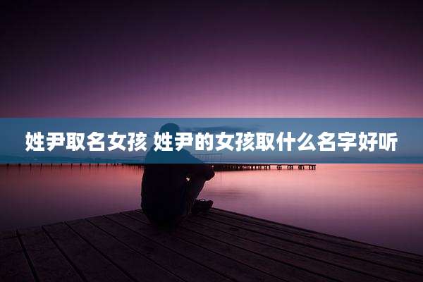 姓尹取名女孩 姓尹的女孩取什么名字好听