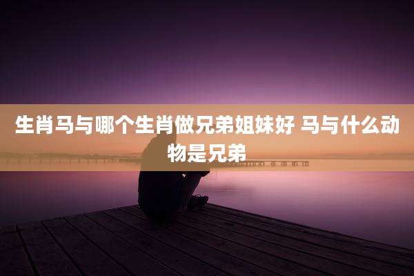 生肖马与哪个生肖做兄弟姐妹好 马与什么动物是兄弟