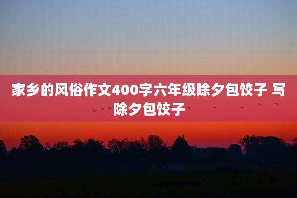 家乡的风俗作文400字六年级除夕包饺子 写除夕包饺子
