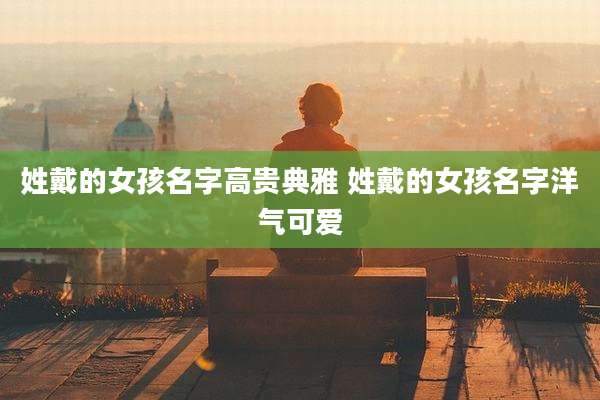 姓戴的女孩名字高贵典雅 姓戴的女孩名字洋气可爱