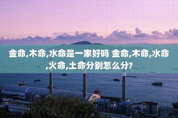 金命,木命,水命是一家好吗 金命,木命,水命,火命,土命分别怎么分?