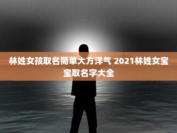 林姓女孩取名简单大方洋气 2021林姓女宝宝取名字大全