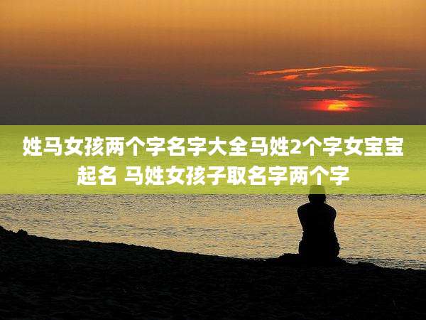 姓马女孩两个字名字大全马姓2个字女宝宝起名 马姓女孩子取名字两个字