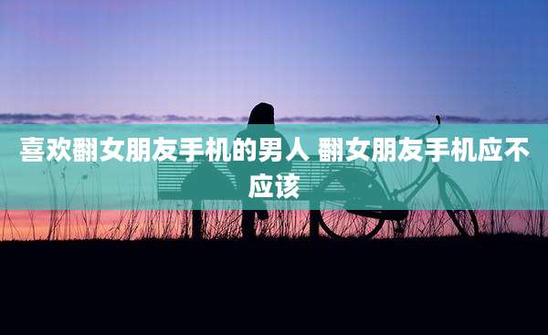 喜欢翻女朋友手机的男人 翻女朋友手机应不应该